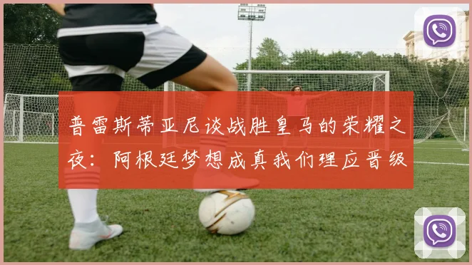 普雷斯蒂亚尼谈战胜皇马的荣耀之夜：阿根廷梦想成真我们理应晋级
