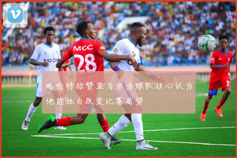 略伦特称赞亚马尔为球队核心认为他能独自改变比赛局势
