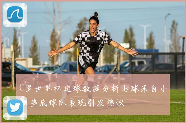 C罗世界杯进球数据分析七球来自小组垫底球队表现引发热议
