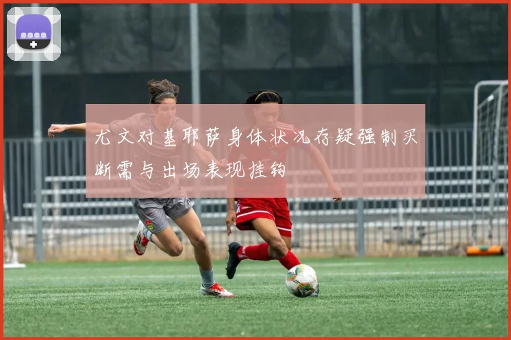 尤文对基耶萨身体状况存疑强制买断需与出场表现挂钩