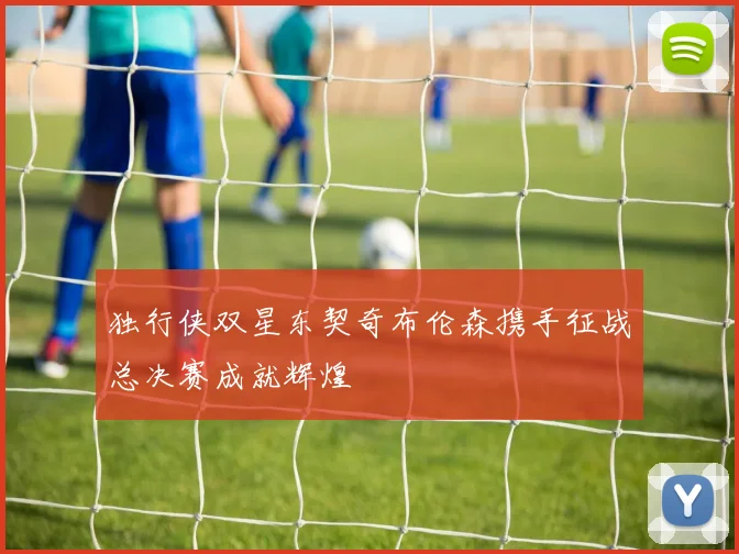 独行侠双星东契奇布伦森携手征战总决赛成就辉煌