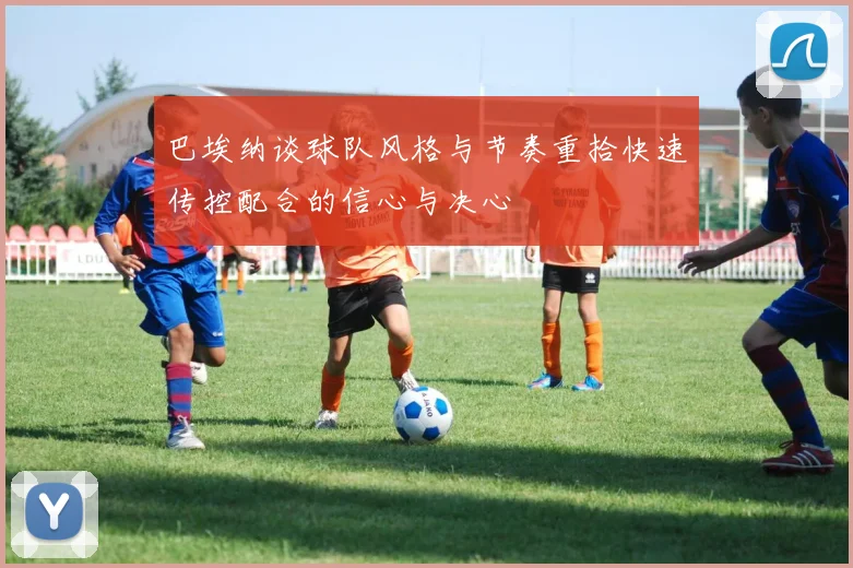 巴埃纳谈球队风格与节奏重拾快速传控配合的信心与决心