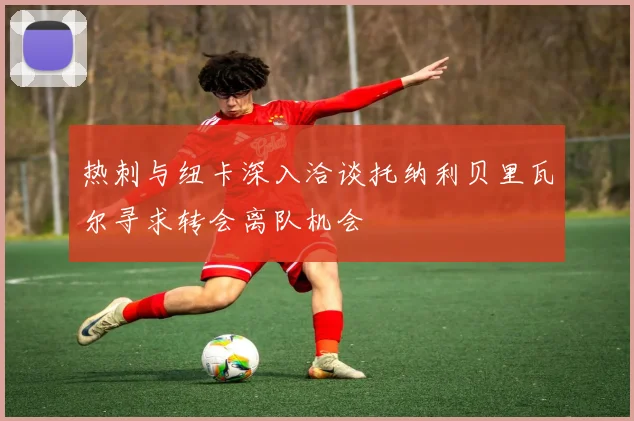 热刺与纽卡深入洽谈托纳利贝里瓦尔寻求转会离队机会