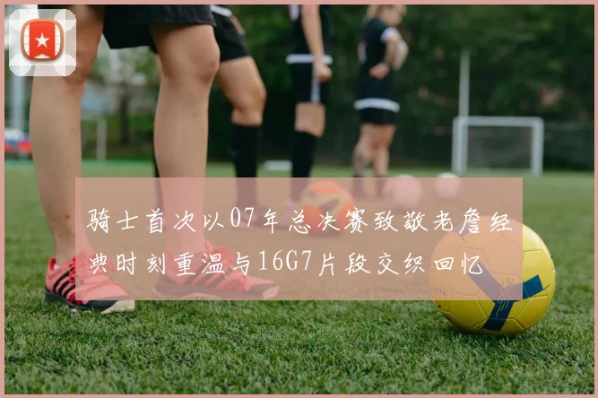 骑士首次以07年总决赛致敬老詹经典时刻重温与16G7片段交织回忆