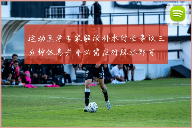 运动医学专家解读补水时长争议三分钟休息并非必需应对脱水即可