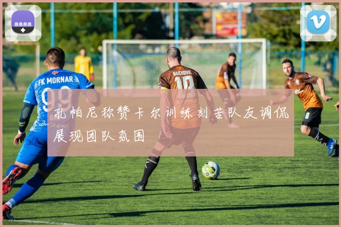 孔帕尼称赞卡尔训练刻苦队友调侃展现团队氛围