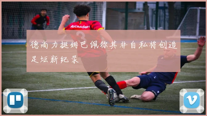德尚力挺姆巴佩称其非自私将创造足坛新纪录