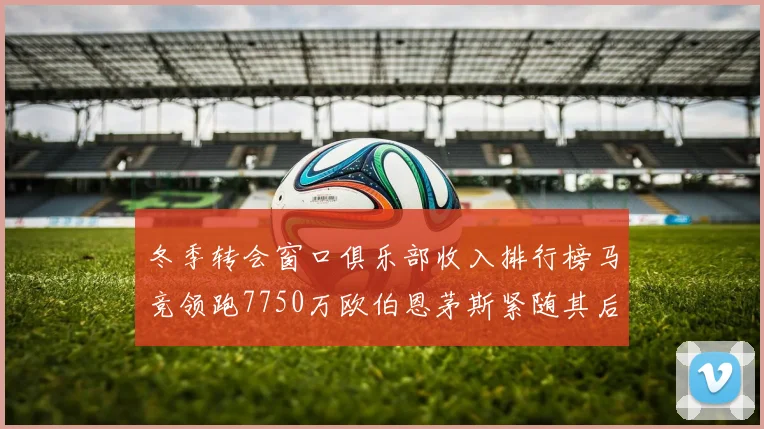 冬季转会窗口俱乐部收入排行榜马竞领跑7750万欧伯恩茅斯紧随其后7200万欧