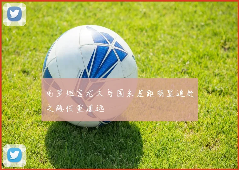 毛罗坦言尤文与国米差距明显追赶之路任重道远