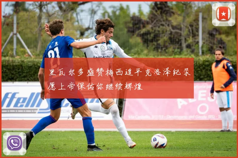 里瓦尔多盛赞梅西追平克洛泽纪录愿上帝保佑你继续辉煌