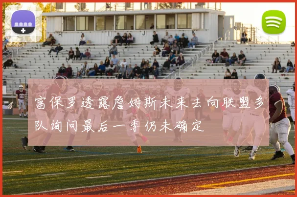 富保罗透露詹姆斯未来去向联盟多队询问最后一季仍未确定