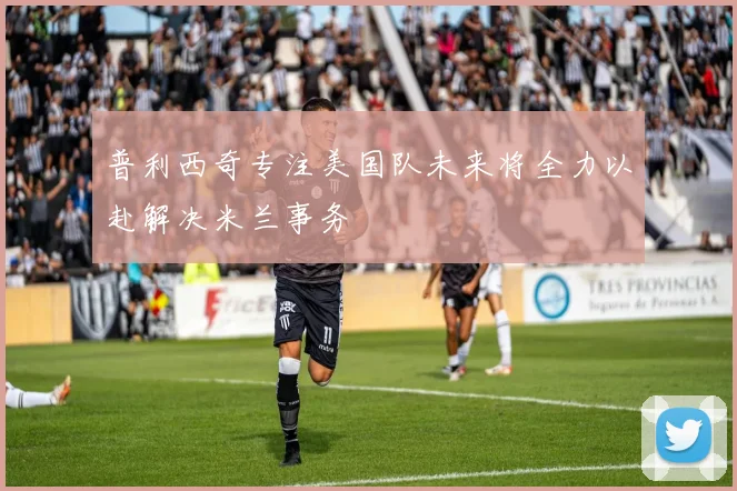 普利西奇专注美国队未来将全力以赴解决米兰事务