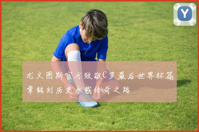 尤文图斯官方致敬C罗最后世界杯篇章铭刻历史永载传奇之路