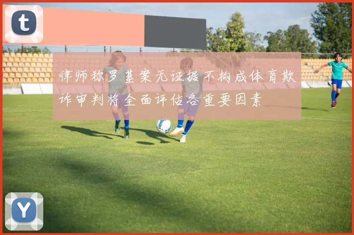 律师称罗基案无证据不构成体育欺诈审判将全面评估各重要因素