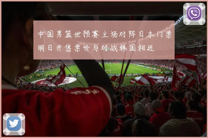中国男篮世预赛主场对阵日本门票明日开售票价与对战韩国相近