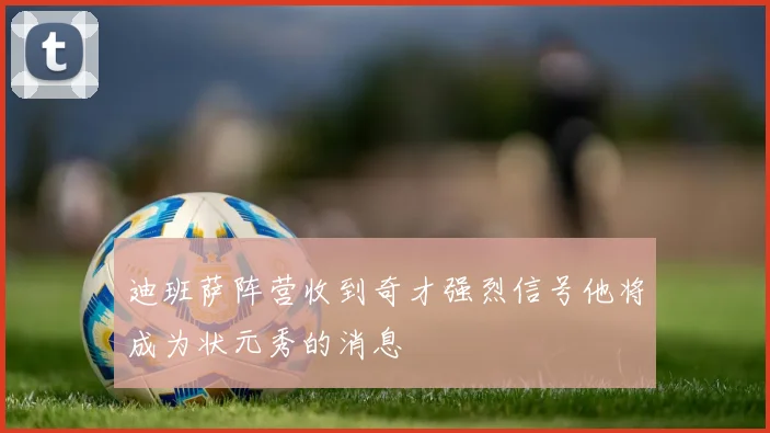 迪班萨阵营收到奇才强烈信号他将成为状元秀的消息