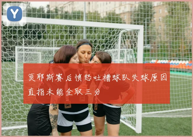 莫耶斯赛后愤怒吐槽球队失球原因直指未能全取三分