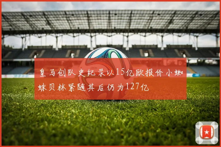 皇马创队史纪录以15亿欧报价小蜘蛛贝林紧随其后仍为127亿