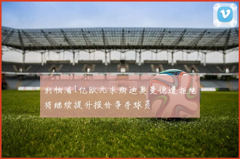 利物浦1亿欧元求购迪奥曼德遭拒绝将继续提升报价争夺球员