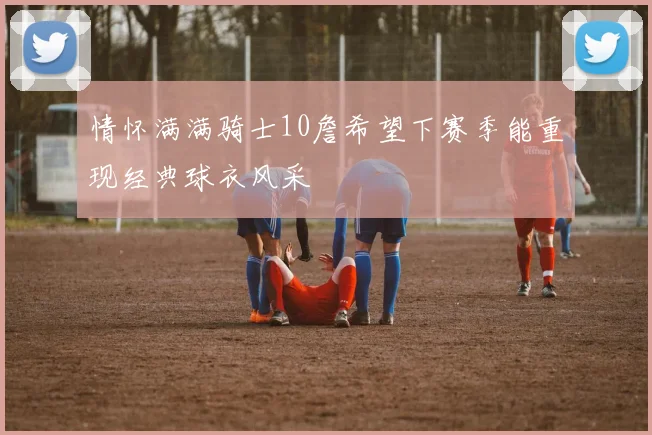 情怀满满骑士10詹希望下赛季能重现经典球衣风采