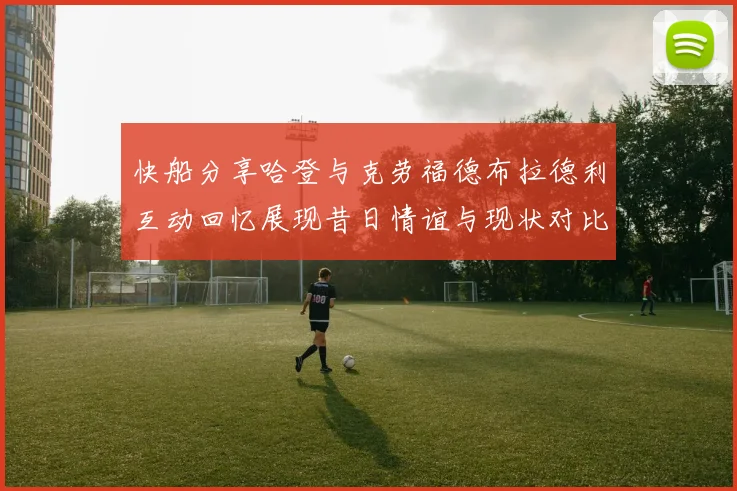 快船分享哈登与克劳福德布拉德利互动回忆展现昔日情谊与现状对比
