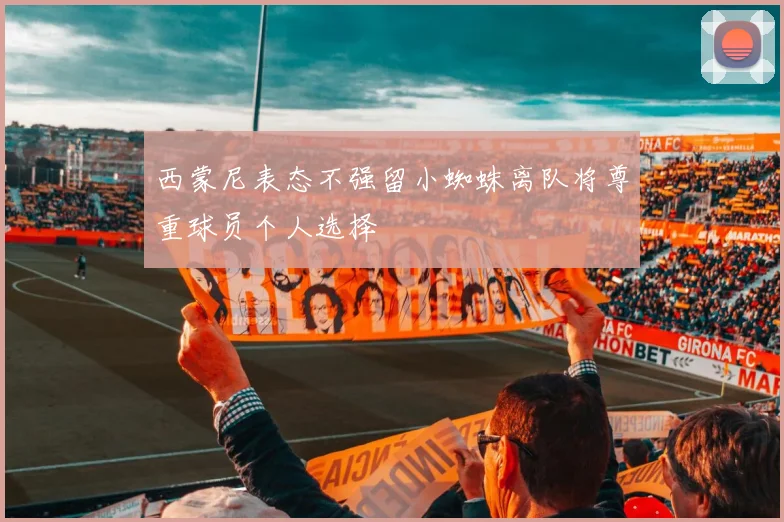 西蒙尼表态不强留小蜘蛛离队将尊重球员个人选择